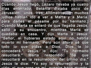 Cuando Jesús llegó, Lázaro llevaba ya cuatro días enterrado. Betania distaba poco de Jerusalén: unos tres kilómetros; y muchos judíos habían ido a ver a Marta y a María, para darles el pésame por su hermano.] Cuando Marta se enteró de que llegaba Jesús, salió a su encuentro, mientras María se quedaba en casa. Y dijo Marta a Jesús: "Señor, si hubieras estado aquí no habría muerto mi hermano. Pero aún ahora sé que todo lo que pidas a Dios, Dios te lo concederá." Jesús le dijo: "Tu hermano resucitará." Marta respondió: "Sé que resucitará en la resurrección del último día." Jesús le dice: "Yo soy la resurrección y la vida: el que cree en mí, aunque haya muerto, vivirá; y el que está vivo y cree en mí, no morirá para siempre. ¿Crees esto?"  