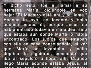 Y dicho esto, fue a llamar a su hermana María, diciéndole en voz baja: "El Maestro está ahí y te llama." Apenas lo oyó, se levantó y salió adonde estaba él; porque Jesús no había entrado todavía en la aldea, sino que estaba aún donde Marta lo había encontrado. Los judíos que estaban con ella en casa consolándola, al ver que María se levantaba y salía deprisa, la siguieron, pensando que iba al sepulcro a llorar allí. Cuando llegó María adonde estaba Jesús, al verlo se echó a sus pies diciéndole: "Señor, si hubieras estado aquí no habría muerto mi hermano.” 