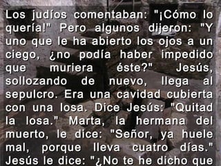 Los judíos comentaban: "¡Cómo lo quería!" Pero algunos dijeron: "Y uno que le ha abierto los ojos a un ciego, ¿no podía haber impedido que muriera éste?" Jesús, sollozando de nuevo, llega al sepulcro. Era una cavidad cubierta con una losa. Dice Jesús: "Quitad la losa." Marta, la hermana del muerto, le dice: "Señor, ya huele mal, porque lleva cuatro días." Jesús le dice: "¿No te he dicho que si crees verás la gloria de Dios?“  
