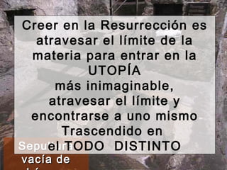 Sepultura vacía de Lázaro Creer en la Resurrección es atravesar el límite de la materia para entrar en la UTOPÍA más inimaginable, atravesar el límite y encontrarse a uno mismo Trascendido en  el TODO  DISTINTO 
