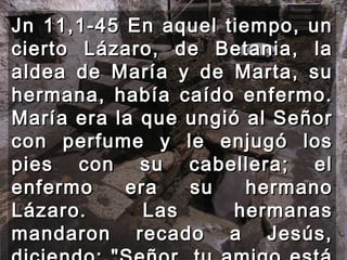 Jn 11,1-45 En aquel tiempo, un cierto Lázaro, de Betania, la aldea de María y de Marta, su hermana, había caído enfermo. María era la que ungió al Señor con perfume y le enjugó los pies con su cabellera; el enfermo era su hermano Lázaro. Las hermanas mandaron recado a Jesús, diciendo: "Señor, tu amigo está enfermo." 