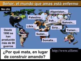http://www.elformiguer.org/Pagines/les_guerres.htm Señor, el mundo que amas está enfermo Afganistan...  Libia...  Siria...  Yemen...  http://www.elformiguer.org/Pagines/les_guerres.htm   ¿Por qué mata, en lugar de construir amando?  Desde  1990 se han producido más de 90 guerras Palestina...  Somalia...  Sudan...  Bahrein...  Irak...  No clic 