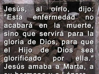 Jesús, al oírlo, dijo: "Esta enfermedad no acabará en la muerte, sino que servirá para la gloria de Dios, para que el Hijo de Dios sea glorificado por ella." Jesús amaba a Marta, a su hermana y a Lázaro.  