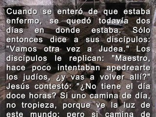 Cuando se enteró de que estaba enfermo, se quedó todavía dos días en donde estaba. Sólo entonces dice a sus discípulos: "Vamos otra vez a Judea." Los discípulos le replican: "Maestro, hace poco intentaban apedrearte los judíos, ¿y vas a volver allí?" Jesús contestó: "¿No tiene el día doce horas? Si uno camina de día, no tropieza, porque ve la luz de este mundo; pero si camina de noche, tropieza, porque le falta la luz.  