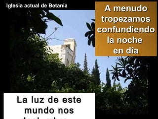 La luz de este mundo nos deslumbra... Iglesia actual de Betania  A menudo tropezamos confundiendo la noche  en día 