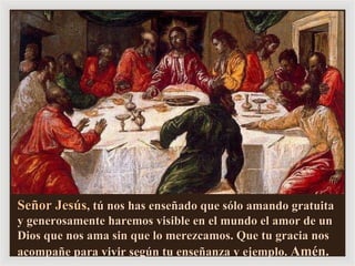 Señor Jesús , tú nos has enseñado que sólo amando gratuita  y generosamente haremos visible en el mundo el amor de un Dios que nos ama sin que lo merezcamos. Que tu gracia nos acompañe para vivir según tu enseñanza y ejemplo.  Amén. 