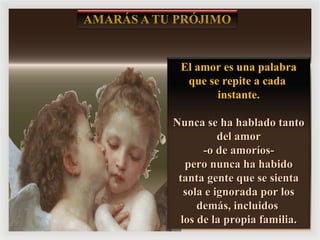 El amor es una palabra que se repite a cada  instante. Nunca se ha hablado tanto del amor -o de amoríos-  pero nunca ha habido tanta gente que se sienta sola e ignorada por los demás, incluidos  los de la propia familia. 