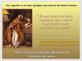 “  Es muy poco el no dañar  al prójimo sino se añade el prestarle cuantos beneficios sea posible” Según el espíritu de Jesús,  el ser humano está llamado a vivir  en humildad y mansedumbre , en generosidad y en disponibilidad. Para vivir así es preciso aprender las lecciones del amor. San Agustín ve en estos ejemplos una síntesis del ideal cristiano. 