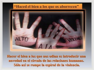 Hacer el bien a los que nos odian es introducir una novedad en el círculo de las relaciones humanas. Sólo así se rompe la espiral de la violencia. 