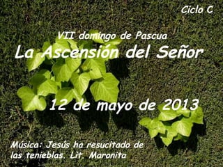 Ciclo C
VII domingo de Pascua
La Ascensión del Señor
12 de mayo de 2013
Música: Jesús ha resucitado de
las tenieblas. Lit. Maronita
 