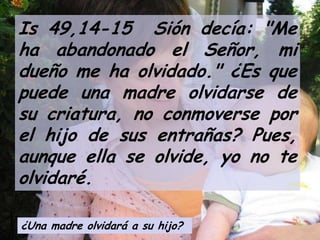 Is 49,14-15 Sión decía: "Me
ha abandonado el Señor, mi
dueño me ha olvidado." ¿Es que
puede una madre olvidarse de
su criatura, no conmoverse por
el hijo de sus entrañas? Pues,
aunque ella se olvide, yo no te
olvidaré.
¿Una madre olvidará a su hijo?

 