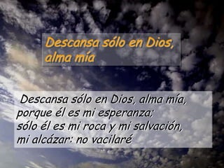 Descansa sólo en Dios,
alma mía
Descansa sólo en Dios, alma mía,
porque él es mi esperanza;
sólo él es mi roca y mi salvación,
mi alcázar: no vacilaré

 