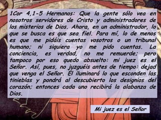 1Cor 4,1-5 Hermanos: Que la gente sólo vea en
nosotros servidores de Cristo y administradores de
los misterios de Dios. Ahora, en un administrador, lo
que se busca es que sea fiel. Para mí, lo de menos
es que me pidáis cuentas vosotros o un tribunal
humano; ni siquiera yo me pido cuentas. La
conciencia, es verdad, no me remuerde; pero
tampoco por eso quedo absuelto: mi juez es el
Señor. Así, pues, no juzguéis antes de tiempo: dejad
que venga el Señor. Él iluminará lo que esconden las
tinieblas y pondrá al descubierto los designios del
corazón; entonces cada uno recibirá la alabanza de
Dios.
Mi juez es el Señor

 