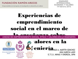 Experiencias de
emprendimiento
social en el marco de
la enseñanza sobre
ética y valores en la
ingenieríaDOMINGO A. MARTÍN SÁNCHEZ
ANA GARCÍA LASO
E.T.S.I. MINAS Y ENERGÍA, UPM
UNIDAD DE EMPRENDIMIENTO SOCIAL, ÉTICA Y VALORES EN LA INGENIERÍA
SEMINARIO
INTERNACIONAL
ECONOMÍA Y VALORES
19 febrero 2015
 