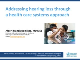 Multi-country Workshop on Ear and Hearing Care in the Western Pacific Region
6-7 December 2016 | Beijing, China
Addressing hearing loss through
a health care systems approach
Albert Francis Domingo, MD MSc
Division of NCDs and Health through the Life-Course
WHO Regional Office for the Western Pacific
Email: domingoa@who.int
 