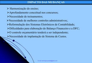 IMPACTO DAS MUDANÇAS

 Harmonização do ensino;
Aprofundamento conceitual nos concursos;
Necessidade de treinamentos;
Necessidade de melhores controles administrativos;.
Reformulação dos Sistemas Eletrônicos de Contabilidade;
Dificuldades para elaboração do Balanço Financeiro e a DFC;
O controle orçamentário tenderá a ser independente;
Necessidade de implantação de Sistema de Custos.




                         E-mail: domingos.poubel@globo.com
                          E-mail: domingos.poubel@globo.com
 