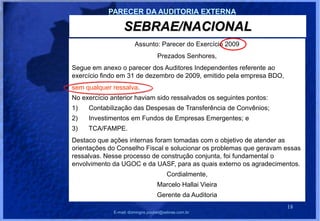 PARECER DA AUDITORIA EXTERNA

                  SEBRAE/NACIONAL
                        Assunto: Parecer do Exercício 2009
                                   Prezados Senhores,
Segue em anexo o parecer dos Auditores Independentes referente ao
exercício findo em 31 de dezembro de 2009, emitido pela empresa BDO,
sem qualquer ressalva.
No exercício anterior haviam sido ressalvados os seguintes pontos:
1)   Contabilização das Despesas de Transferência de Convênios;
2)   Investimentos em Fundos de Empresas Emergentes; e
3)   TCA/FAMPE.
Destaco que ações internas foram tomadas com o objetivo de atender as
orientações do Conselho Fiscal e solucionar os problemas que geravam essas
ressalvas. Nesse processo de construção conjunta, foi fundamental o
envolvimento da UGOC e da UASF, para as quais externo os agradecimentos.
                                        Cordialmente,
                                   Marcelo Hallai Vieira
                                   Gerente da Auditoria
                                                                       18
              E-mail: domingos.poubel@sebrae.com.br
 
