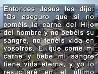 Entonces Jesús les dijo: "Os aseguro que si no coméis la carne del Hijo del hombre y no bebéis su sangre, no tenéis vida en vosotros. El que come mi carne y bebe mi sangre tiene vida eterna, y yo lo resucitaré en el último día.  
