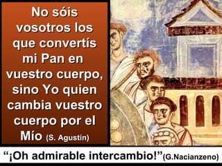 No sóis vosotros los que convertís mi Pan en  vuestro cuerpo, sino Yo quien cambia vuestro cuerpo por el Mío  (S. Agustín) “ ¡Oh admirable intercambio!” (G.Nacianzeno) 