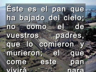Éste es el pan que ha bajado del cielo; no como el de vuestros padres, que lo comieron y murieron; el que come este pan vivirá para siempre." 