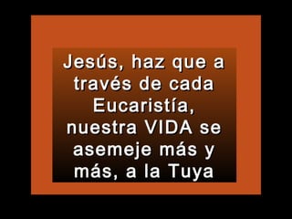 Jesús, haz que a través de cada Eucaristía, nuestra VIDA se asemeje más y más, a la Tuya 