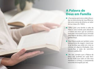 A PALAVRA DE DEUS EM FAMÍLIA
A Palavra de
Deus em Família
„
„ «Tua esposa será como videira fecun-
da, no íntimo do teu lar; teus filhos se-
rão como ramos de oliveira, ao redor
da tua mesa.» (Sl 128,3)
„
„ Olhar para uma família à volta da
mesa é uma ocasião para descobrir
a história de amor que se construiu
entre eles.Uma história que,animada
pela Palavra de Deus, deve crescer e
ganhar força.
„
„ Esta Palavra pode ser também «uma
companheira de viagem, mesmo pa-
ra as famílias que estão em crise ou
imersas em alguma tribulação, mos-
trando-lhes a meta do caminho»
(Amoris Laetitia, 22).
„
„ Por isso, convém que a Palavra de
Deus seja acolhida em cada famí-
lia de modo que cada um dos seus
membros a conheça, a compreenda
e se sinta encorajado por ela.
 