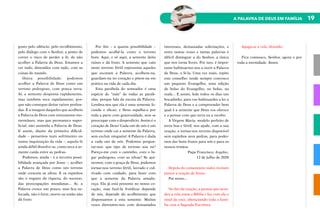 19
A PALAVRA DE DEUS EM FAMÍLIA
gosto pelo silêncio, pelo recolhimento,
pelo diálogo com o Senhor, a ponto de
correr o risco de perder a fé, de não
acolher a Palavra de Deus. Estamos a
ver tudo, distraídos com tudo, com as
coisas do mundo.
Outra possibilidade: podemos
acolher a Palavra de Deus como um
terreno pedregoso, com pouca terra.
Aí, a semente desponta rapidamente,
mas também seca rapidamente, por-
que não consegue deitar raízes profun-
das. É a imagem daqueles que acolhem
a Palavra de Deus com entusiasmo mo-
mentâneo, mas que permanece super-
ficial, não assimila a Palavra de Deus.
E assim, diante da primeira dificul-
dade – pensemos num sofrimento ou
numa inquietação da vida –, aquela fé
ainda débil dissolve-se, como seca a se-
mente caída entre as pedras.
Podemos, ainda – é a terceira possi-
bilidade avançada por Jesus –, acolher
a Palavra de Deus como um terreno
onde crescem as silvas. E os espinhos
são o engano da riqueza, do sucesso,
das preocupações mundanas... Aí, a
Palavra cresce um pouco, mas fica su-
focada, não é forte, morre ou então não
dá fruto.
Por fim – a quarta possibilidade –
podemos acolhê-la como o terreno
bom. Aqui, e só aqui, a semente deita
raízes e dá fruto. A semente que caiu
neste terreno fértil representa aqueles
que escutam a Palavra, acolhem-na,
guardam-na no coração e põem-na em
prática na vida de cada dia.
Esta parábola do semeador é uma
espécie de “mãe” de todas as paráb-
olas, porque fala da escuta da Palavra.
Lembra-nos que ela é uma semente fe-
cunda e eficaz; e Deus espalha-a por
toda a parte com generosidade, sem se
preocupar com o desperdício. Assim é o
coração de Deus! Cada um de nós é um
terreno onde cai a semente da Palavra,
sem excluir ninguém! A Palavra é dada
a cada um de nós. Podemos pergun-
tar-nos: que tipo de terreno sou eu?
Pareço-me com o caminho, com o lu-
gar pedregoso, com as silvas? Se qui-
sermos, com a graça de Deus, podemos
tornar-nos terreno fértil, lavrado e cul-
tivado com cuidado, para fazer com
que a semente da Palavra amadu-
reça. Ela já está presente no nosso co-
ração, mas fazê-la frutificar depende
de nós, depende do acolhimento que
dispensamos a esta semente. Muitas
vezes distraímo-nos com demasiados
interesses, demasiadas solicitações, e
entre tantas vozes e tantas palavras é
difícil distinguir a do Senhor, a única
que nos torna livres. Por isso, é impor-
tante habituarmo-nos a ouvir a Palavra
de Deus, a lê-la. Uma vez mais, repito
este conselho: tende sempre convosco
um pequeno Evangelho, uma edição
de bolso do Evangelho, no bolso, na
mala... E assim, lede todos os dias um
bocadinho, para vos habituardes a ler a
Palavra de Deus e a compreender bem
qual é a semente que Deus vos oferece
e a pensar com que terra eu a recebo.
A Virgem Maria, modelo perfeito de
terra boa e fértil, nos ajude, com a sua
oração, a tornar-nos terreno disponível
sem espinhos nem pedras, para poder-
mos dar bons frutos para nós e para os
nossos irmãos.
Papa Francisco, Angelus,
12 de julho de 2020
Depois do comentário todos recitam
juntos a oração de Jesus:
Pai nosso…
No fim da oração, a pessoa que acen-
deu a vela toma a Bíblia e faz com ela o
sinal da cruz, abençoando toda a famí-
lia com a Sagrada Escritura.
Apaga-se a vela, dizendo:
Fica connosco, Senhor, agora e por
toda a eternidade. Ámen.
 