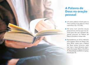 A Palavra de
Deus na oração
pessoal
„
„ «A vossa palavra é farol para os
meus passos e luz para os meus
caminhos.» (Sl 119,105)
„
„ Tal como num caminho escuro
procuramos uma luz que nos ilu-
mine para não cair, também de-
vemos procurar na Palavra de
Deus a luz para a nossa vida.
„
„ Aproveitemos os vários métodos
que a Igreja coloca ao dispor dos
seus filhos, «para que a Palavra
de Deus possa tornar-se cada
vez mais o [seu] alimento espiri-
tual» (Comissão Bíblica Pontifícia,
A interpretação da Bíblia na Igreja,
Introdução, B).
 