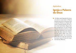 Apêndice:
Igreja e Palavra
de Deus
„
„ «O afeto pela Sagrada Escritura,
um terno e vivo amor à Palavra
de Deus escrita é a herança» que
os Santos Padres e os Papas dei-
xaram à Igreja através da sua vi-
da e das suas obras. Alguns de-
les consagraram as suas «forças
a tornar as palavras divinas cada
vez mais acessíveis aos outros»,
como fez São Jerónimo. Deixe-
mo-nos guiar pelos seus ensi-
namentos para nos enamorar-
mos cada vez mais da «carne da
Escritura» que é Cristo (cf. Scrip-
ture Sacrae affectus).
 