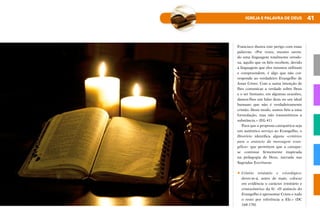 41
IGREJA E PALAVRA DE DEUS
Francisco ilustra este perigo com estas
palavras: «Por vezes, mesmo ouvin-
do uma linguagem totalmente ortodo-
xa, aquilo que os fiéis recebem, devido
à linguagem que eles mesmos utilizam
e compreendem, é algo que não cor-
responde ao verdadeiro Evangelho de
Jesus Cristo. Com a santa intenção de
lhes comunicar a verdade sobre Deus
e o ser humano, em algumas ocasiões,
damos-lhes um falso deus ou um ideal
humano que não é verdadeiramente
cristão. Deste modo, somos fiéis a uma
formulação, mas não transmitimos a
substância.» (EG 41)
Para que a proposta catequética seja
um autêntico serviço ao Evangelho, o
Diretório identifica alguns «critérios
para o anúncio da mensagem evan-
gélica» que permitem que a cateque-
se continue firmemente inspirada
na pedagogia de Deus, narrada nas
Sagradas Escrituras.
•	Critério trinitário e cristológico:
dever-se-á, antes de mais, colocar
em evidência o carácter trinitário e
cristocêntrico da fé: «O anúncio do
Evangelho é apresentar Cristo e tudo
o resto por referência a Ele.» (DC
168-170)
 