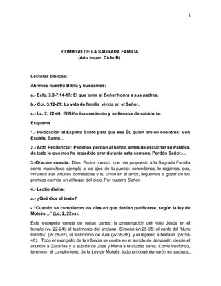 1
DOMINGO DE LA SAGRADA FAMILIA
(Año Impar. Ciclo B)
Lecturas bíblicas:
Abrimos nuestra Biblia y buscamos:
a.- Eclo. 3,3-7.14-17: El que teme al Señor honra a sus padres.
b.- Col. 3,12-21: La vida de familia vivida en el Señor.
c.- Lc. 2, 22-40: El Niño iba creciendo y se llenaba de sabiduría.
Esquema
1.- Invocación al Espíritu Santo para que sea ÉL quien ore en nosotros: Ven
Espíritu Santo…
2.- Acto Penitencial: Pedimos perdón al Señor, antes de escuchar su Palabra,
de todo lo que nos ha impedido orar durante esta semana. Perdón Señor….
3.-Oración colecta: Dios, Padre nuestro, que has propuesto a la Sagrada Familia
como maravilloso ejemplo a los ojos de tu pueblo: concédenos, te rogamos, que,
imitando sus virtudes domésticas y su unión en el amor, lleguemos a gozar de los
premios eternos en el hogar del cielo. Por nuestro Señor.
4.- Lectio divina:
a.- ¿Qué dice el texto?
- “Cuando se cumplieron los días en que debían purificarse, según la ley de
Moisés…” (Lc. 2, 22ss).
Este evangelio consta de varias partes: la presentación del Niño Jesús en el
templo (vv. 22-24); el testimonio del anciano Simeón (vv.25-35; el canto del “Nunc
Dimittis” (vv.28-32), el testimonio de Ana (vv.36-38), y el regreso a Nazaret (vv.39-
40). Todo el evangelio de la infancia se centra en el templo de Jerusalén, desde el
anuncio a Zacarías y la subida de José y María a la ciudad santa. Como trasfondo,
tenemos el cumplimiento de la Ley de Moisés: todo primogénito varón es sagrado,
 