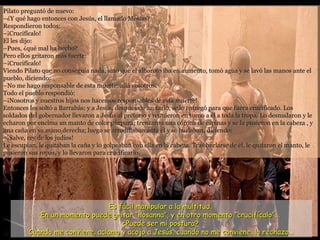 Pilato preguntó de nuevo: –¿Y qué hago entonces con Jesús, el llamado Mesías? Respondieron todos: –¡Crucifícalo! El les dijo: –Pues, ¿qué mal ha hecho? Pero ellos gritaron más fuerte: –¡Crucifícalo! Viendo Pilato que no conseguía nada, sino que el alboroto iba en aumento, tomó agua y se lavó las manos ante el pueblo, diciendo: –No me hago responsable de esta muerte; allá vosotros. Todo el pueblo respondió: –¡Nosotros y nuestros hijos nos hacemos responsables de esta muerte! Entonces les soltó a Barrabás; y a Jesús, después de azotarlo, se lo entregó para que fuera crucificado. Los soldados del gobernador llevaron a Jesús al pretorio y reunieron en torno a él a toda la tropa. Lo desnudaron y le echaron por encima un manto de color púrpura; trenzaron una corona de espinas y se la pusieron en la cabeza , y una caña en su mano derecha; luego se arrodillaban ante él y se burlaban, diciendo: –¡Salve, rey de los judíos! Le escupían, le quitaban la caña y lo golpeaban con ella en la cabeza. Tras burlarse de él, le quitaron el manto, le pusieron sus ropas, y lo llevaron para crucificarlo.  Es fácil manipular a la multitud.  En un momento puede gritar “hosanna”, y en otro momento “crucifícalo”...  ¿Puede ser mi postura?  Cuando me conviene, aclamo y acojo a Jesús, cuando no me conviene, lo rechazo... 