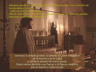 Entonces uno de los doce, el llamado Judas Iscariote, fue a ver a los jefes de los sacerdotes, y les dijo: –¿Qué me dais si os lo entrego? Ellos le ofrecieron treinta monedas de plata. Y desde ese momento andaba buscando ocasión para entregarlo. Comienza la semana grande, la semana del dolor y del amor de la muerte y de la vida.  La primera semana del nuevo mundo. Jesús camina decidido a su Pascua, a la Pascua completa,  que es muerte y resurrección   