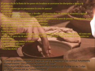 El primer día de la fiesta de los panes sin levadura se acercaron los discípulos a Jesús y le preguntaron: –¿Dónde quieres que te preparemos la cena de pascua? El contestó: –Id a la ciudad, a casa de Fulano, y decidle: «El maestro dice: Se acerca el momento, y quiero celebrar la cena de pascua en tu casa con mis discípulos». Ellos hicieron lo que Jesús les había mandado y prepararon la cena de pascua. Al atardecer, se puso a la mesa con los doce, y mientras cenaban les dijo: –Os aseguro que uno de vosotros me va a entregar. Muy entristecidos, se pusieron a decirle uno por uno: –¿Soy yo, Señor? Jesús respondió: – El que come en el mismo plato que yo, ése me entregará. El Hijo del hombre se va, tal como está escrito de él; pero ¡ay de aquél que entrega al Hijo del hombre! ¡Más le valdría a ese hombre no haber nacido! Entonces preguntó Judas, el traidor: –¿Soy yo acaso, maestro? Y Jesús le respondió: –Tú lo has dicho. ¿Cómo es posible conocer a Jesús de cerca y venderle? Esa actitud totalmente incomprensible, ¿es única y exclusiva de Judas? Los evangelios subrayan la responsabilidad histórica de Judas, no su “culpa jurídica”, menos aún su “condena eterna”. 
