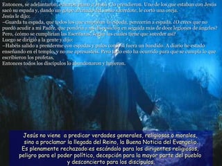 Entonces, se adelantaron, echaron mano a Jesús y lo prendieron. Uno de los que estaban con Jesús sacó su espada y, dando un golpe al criado del sumo sacerdote, le cortó una oreja. Jesús le dijo: –Guarda tu espada, que todos los que empuñan la espada, perecerán a espada. ¿O crees que no puedo acudir a mi Padre, que pondría a mi disposición en seguida más de doce legiones de ángeles? Pero, ¿cómo se cumplirían las Escrituras, según las cuales tiene que suceder así? Luego se dirigió a la gente y dijo: –Habéis salido a prenderme con espadas y palos como si fuera un bandido. A diario he estado enseñando en el templo, y no me apresasteis. Pero todo esto ha ocurrido para que se cumpla lo que escribieron los profetas.  Entonces todos los discípulos lo abandonaron y huyeron.   Jesús no viene  a predicar verdades generales, religiosas o morales,  sino a proclamar la llegada del Reino, la Buena Noticia del Evangelio. Es plenamente rechazado:es escándalo para los dirigentes religiosos,  peligro para el poder político, decepción para la mayor parte del pueblo  y desconcierto para los discípulos. 