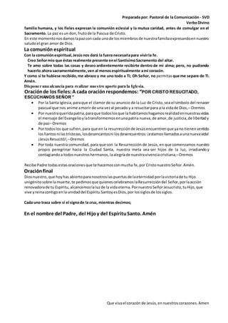 Preparada por: Pastoral de la Comunicación - SVD
VerboDivino
Que vivael corazón de Jesús,ennuestroscorazones.Amen
familia humana, y los fieles expresan la comunión eclesial y la mutua caridad, antes de comulgar en el
Sacramento. La paz esun don, frutode la Pascua de Cristo.
En este momentonosdamoslapazcon cada unode losmiembrosde nuestrafamiliaexpresandoennuestro
saludoel gran amor de Dios.
La comunión espiritual
Con la comuniónespiritual,Jesúsnos dará la fuera necesariapara vivirla fe.
Creo Señormío que éstas realmente presente enel SantísimoSacramento del altar.
Te amo sobre todas las cosas y deseo ardientemente recibirte dentro de mi alma; pero, no pudiendo
hacerlo ahora sacramentalmente,ven al menosespiritualmente ami corazón.
Y como si te hubiese recibido,me abrazo y me uno todo a Ti; Oh Señor, no permitas que me separe de Ti.
Amén.
Disponer una alcancía para realizar nuestro aporte para la Iglesia.
Oraciónde los fieles:A cada oraciónrespondemos: “POR CRISTO RESUCITADO,
ESCÚCHANOS SEÑOR "
 Por la Santa Iglesia,paraque el clamor de su anuncio de la Luz de Cristo,sea el símbolo del renacer
pascual que nos anime amorir de una vezal pecado y a resucitarpara a la vidade Dios,– Oremos
 Por nuestraqueridapatria,paraque todoslosque la habitamoshagamosrealidadennuestrasvidas
el mensaje del Evangelioylatransformemosenunapatria nueva,de amor,de justicia,de libertady
de paz– Oremos
 Por todoslos que sufren,para que en la resurrecciónde Jesúsencuentrenque yano tienensentido
losllantosni lastristezas,losdesencantosni losdesencuentros:¡estamosllamadosaunanuevavida!
¡JesúsResucitó!,–Oremos
 Por toda nuestra comunidad, para que con la Resurrección de Jesús, en que comenzamos nuestro
propio peregrinar hacia la Ciudad Santa, nuestra meta sea ser hijos de la luz, irradiando y
contagiando a todosnuestroshermanos, laalegríade nuestravivenciacristiana,–Oremos
Recibe Padre todasestasoracionesque te hacemosconmucha fe,por CristonuestroSeñor.Amén.
Oraciónfinal
Diosnuestro, que hoyhas abiertoparanosotroslas puertasde laeternidad porlavictoriade tu Hijo
unigénitosobre lamuerte,te pedimosque quienescelebramoslaResurreccióndel Señor,porlaacción
renovadorade tu Espíritu, alcancemoslaluzde la vida eterna.PornuestroSeñorJesucristo,tuHijo, que
vive yreinacontigoenla unidaddel Espíritu Santoy esDios,por lossiglosde lossiglos.
Cada uno traza sobre sí el signode la cruz, mientras decimos;
En el nombre del Padre, del Hijoy del EspírituSanto. Amén
 