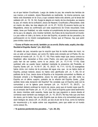 2
es el que habían Crucificado. Luego de darles la paz, les enseña las heridas de
sus manos y el costado. Jesús Resucitado es realmente, la misma persona, que
había sido levantada en la Cruz y cuyo costado había sido abierto, por la lanza del
soldado (cfr. Jn. 19, 18. 34). Surge la alegría en medio de los discípulos, se respira
la paz, en medio de la confusión; Jesús de Nazaret, Crucificado y Resucitado, está
en medio de ellos, les trae alegría (cfr. Jn.14, 27; 16,33). El anuncio hecho por la
Magdalena, ahora es confirmado por esta experiencia de Cristo resucitado. Este
relato, tiene por finalidad, no sólo mostrar el cumplimiento de las promesas acerca
de la paz y la alegría, sino mostrar también, los frutos de la resurrección al mundo:
La paz entre el cielo y la tierra; el don del Espíritu, el perdón de los pecados y la
participación en la misión evangelizadora. Dones que el Pascua, hay que pedir
para vivirlos todo el año.
- “Como el Padre me envió, también yo os envió. Dicho esto, sopló y les dijo:
Recibid el Espíritu Santo” (Jn. 20,21-22).
El saludo de paz, recuerda que la oración que hizo la noche antes de morir, no
era un solo un buen deseo, así como ÉL había sido enviado por el Padre, ÉL los
enviada al mundo (cfr. Jn. 13, 20; 17, 18). Pero nadie mejor que Jesús conoce su
fragilidad, ellos necesitan a Dios como Padre, ora para que sean santificados,
pues han de ser santos, como lo es Jesús. (cfr. Jn. 17,11-16; 17-19). Esta
santidad sólo se puede hacer realidad mediante la presencia del Paráclito, el
Espíritu Santo (cfr. Jn. 14,16-17. 26; 15, 26-27; 16, 7-11. 12-15). El evangelista
había dicho con motivo de la promesa del agua viva, que no se había dado el
Espíritu, porque todavía Jesús no había sido glorificado (cfr. Jn. 7, 39). En el
patíbulo de la Cruz, Jesús dona el Espíritu a la incipiente comunidad: su Madre, el
discípulo amado y la Magdalena; Jesús ha sido glorificado, por ello vierte su
Espíritu en el último suspiro, preludio de la efusión del Espíritu Santo. ¿Qué
sentido tiene esta donación del Espíritu? Se constata que el Espíritu está con la
comunidad y en la Iglesia para siempre (cfr. Jn. 14,16-17; 15, 26-27). La
comunidad deberá continuar la misión de Jesús, para que el mundo sepa que ÉL
es el enviado del Padre (cfr. Jn. 17, 21. 23). Será el Espíritu quien dará testimonio
de Jesús mientras esté ausente, hasta que los que siguieron a Jesús desde el
comienzo sean también sus testigos (cfr. Jn. 15, 26-27). No hay más que una hora
de Jesús, por lo tanto, hay un sólo Espíritu que se dona a la comunidad para que
sean testigos de Jesús (cfr. Jn. 20,22), ya sea al pie de la Cruz, como la mañana
de resurrección y lo sopla sobre sus seguidores, para que estén en el mundo
como estuvo ÉL.
- “A quienes perdonéis los pecados…” (Jn. 20, 23).
 