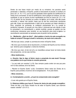 3
Dentro de esa futura misión por medio de su ministerio, los pecados serán
perdonado o retenidos, el Espíritu, pondrá al descubierto el pecado, la rectitud y el
juicio (cfr. Jn. 16, 7-11), con lo que los apóstoles serán agentes de santificación en
medio de la comunidad. Si bien la santificación, trae la alegría al cristiano, por otra,
manifiesta, lo que se opone al amor manifestado por Dios en Jesús (cfr. Jn. 3, 16-
17). El perdón de los pecados se confía a la Iglesia, por lo tanto, sólo ella puede
reconciliar o retener ese perdón, hasta que se den las condiciones necesarias
para ello. Estas son arrepentimiento o dolor de los pecados por haber ofendido a
Dios, propósito de enmienda, la confesión propiamente tal y la cumplir la
penitencia impuesta. El pecado por muy íntimo o personal que sea ofende a toda
la comunidad y su reconciliación o perdón recibido, porque es pedido con las
condiciones necesarias para recibirlo, es una bendición para toda la Iglesia. La
reconciliación sacramental es necesaria para el perdón de los pecados.
b.- Meditación. ¿Qué me dice? ¿Qué palabra o hecho de este evangelio me
habla al corazón? Escoge tu texto o versículo y da razón de tu elección.
- Me dice que Jesús, cumple su promesa de enviar el Espíritu Santo.
- Me dice que el anuncio de la resurrección y la fuerza del Espíritu son los motivos
que tenemos para evangelizar a todos los hombres.
- Me dice que creer, el don de la fe, es maravilloso porque hacer ver todos desde
otra perspectiva, con los ojos de Dios.
- Otros testimonios…
c.- Oración. Qué le digo al Señor Jesús a propósito de este texto? Escoge
una palabra con la que inicias tu oración personal.
- “La paz está con vosotros” (v.19). Que siempre pueda contar con esa paz para
vivir la vida cotidiana, te lo ido Señor.
- “Recibid el Espíritu Santo” (v.22). Concédeme Señor todos los Dones de tu
Espíritu para ponerlos al servicio de la evangelización. Te lo pido Señor.
- Otras oraciones…
d.- Contemplación y acción. ¿A qué me compromete este evangelio?
- A una vida guiada por el Espíritu Santo.
5.- Relectura bíblica que hace S. Teresa de Jesús de este pasaje evangélico:
“Entre tal Hijo y tal Padre forzado ha de estar el Espíritu Santo, que enamore
nuestra voluntad” (CV 27,7).
 