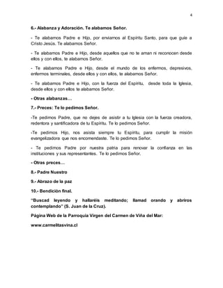 4
6.- Alabanza y Adoración. Te alabamos Señor.
- Te alabamos Padre e Hijo, por enviarnos al Espíritu Santo, para que guíe a
Cristo Jesús. Te alabamos Señor.
- Te alabamos Padre e Hijo, desde aquellos que no te aman ni reconocen desde
ellos y con ellos, te alabamos Señor.
- Te alabamos Padre e Hijo, desde el mundo de los enfermos, depresivos,
enfermos terminales, desde ellos y con ellos, te alabamos Señor.
- Te alabamos Padre e Hijo, con la fuerza del Espíritu, desde toda la Iglesia,
desde ellos y con ellos te alabamos Señor.
- Otras alabanzas…
7.- Preces: Te lo pedimos Señor.
-Te pedimos Padre, que no dejes de asistir a tu Iglesia con la fuerza creadora,
redentora y santificadora de tu Espíritu. Te lo pedimos Señor.
-Te pedimos Hijo, nos asista siempre tu Espíritu, para cumplir la misión
evangelizadora que nos encomendaste. Te lo pedimos Señor.
- Te pedimos Padre por nuestra patria para renovar la confianza en las
instituciones y sus representantes. Te lo pedimos Señor.
- Otras preces…
8.- Padre Nuestro
9.- Abrazo de la paz
10.- Bendición final.
“Buscad leyendo y hallaréis meditando; llamad orando y abriros
contemplando” (S. Juan de la Cruz).
Página Web de la Parroquia Virgen del Carmen de Viña del Mar:
www.carmelitasvina.cl
 