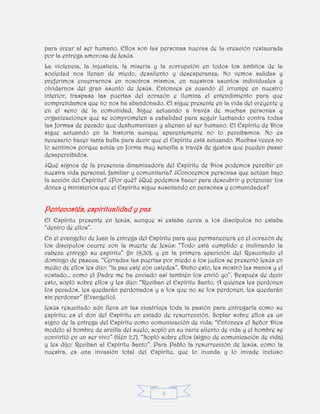 3
para crear al ser humano. Ellos son las personas nuevas de la creación restaurada
por la entrega amorosa de Jesús.
La violencia, la injusticia, la miseria y la corrupción en todos los ámbitos de la
sociedad nos llenan de miedo, desaliento y desesperanza. No vemos salidas y
preferimos encerrarnos en nosotros mismos, en nuestros asuntos individuales y
olvidarnos del gran asunto de Jesús. Entonces es cuando él irrumpe en nuestro
interior, traspasa las puertas del corazón e ilumina el entendimiento para que
comprendamos que no nos ha abandonado. El sigue presente en la vida del creyente y
en el seno de la comunidad. Sigue actuando a través de muchas personas y
organizaciones que se comprometen a cabalidad para seguir luchando contra todas
las formas de pecado que deshumanizan y alienan al ser humano. El Espíritu de Dios
sigue actuando en la historia aunque aparentemente no lo percibamos. No es
necesario hacer tanta bulla para decir que el Espíritu está actuando. Muchas veces no
lo sentimos porque actúa en forma muy sencilla a través de gestos que pueden pasar
desapercibidos.
¿Qué signos de la presencia dinamizadora del Espíritu de Dios podemos percibir en
nuestra vida personal, familiar y comunitaria? ¿Conocemos personas que actúan bajo
la acción del Espíritu? ¿Por qué? ¿Qué podemos hacer para descubrir y potenciar los
dones y ministerios que el Espíritu sigue suscitando en personas y comunidades?
Pentecostés, espiritualidad y paz
El Espíritu presente en Jesús, aunque si estaba cerca a los discípulos no estaba
“dentro de ellos”.
En el evangelio de Juan la entrega del Espíritu para que permaneciera en el corazón de
los discípulos ocurre con la muerte de Jesús: “Todo está cumplido e inclinando la
cabeza entregó su espíritu” (Jn 19,30), y en la primera aparición del Resucitado el
domingo de pascua. “Cerradas las puertas por miedo a los judíos se presentó Jesús en
medio de ellos les dijo: “la paz esté con ustedes”. Dicho esto, les mostró las manos y el
costado… como el Padre me ha enviado así también los envió yo”. Después de decir
esto, sopló sobre ellos y les dijo: “Reciban el Espíritu Santo. A quienes les perdonen
los pecados, les quedarán perdonados y a los que no se los perdonen, les quedarán
sin perdonar” (Evangelio).
Jesús resucitado aún lleva en las cicatrices toda la pasión para entregarla como su
espíritu; es el don del Espíritu en estado de resurrección. Soplar sobre ellos es un
signo de la entrega del Espíritu como comunicación de vida: “Entonces el Señor Dios
modelo al hombre de arcilla del suelo, sopló en su nariz aliento de vida y el hombre se
convirtió en un ser vivo” (Gén 2,7). “Sopló sobre ellos (signo de comunicación de vida)
y les dijo: Reciban al Espíritu Santo”. Para Pablo la resurrección de Jesús, como la
nuestra, es una invasión total del Espíritu, que lo inunda y lo invade incluso
 