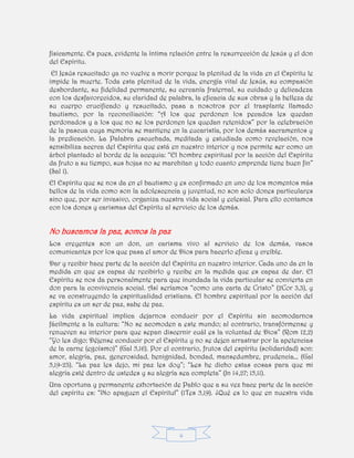 4
físicamente. Es pues, evidente la íntima relación entre la resurrección de Jesús y el don
del Espíritu.
El Jesús resucitado ya no vuelve a morir porque la plenitud de la vida en el Espíritu le
impide la muerte. Toda esta plenitud de la vida, energía vital de Jesús, su compasión
desbordante, su fidelidad permanente, su cercanía fraternal, su cuidado y delicadeza
con los desfavorecidos, su claridad de palabra, la eficacia de sus obras y la belleza de
su cuerpo crucificado y resucitado, pasa a nosotros por el trasplante llamado
bautismo, por la reconciliación: “A los que perdonen los pecados les quedan
perdonados y a los que no se los perdonen les quedan retenidos” por la celebración
de la pascua cuya memoria se mantiene en la eucaristía, por los demás sacramentos y
la predicación. La Palabra escuchada, meditada y estudiada como revelación, nos
sensibiliza acerca del Espíritu que está en nuestro interior y nos permite ser como un
árbol plantado al borde de la acequia: “El hombre espiritual por la acción del Espíritu
da fruto a su tiempo, sus hojas no se marchitan y todo cuanto emprende tiene buen fin”
(Sal 1).
El Espíritu que se nos da en el bautismo y es confirmado en uno de los momentos más
bellos de la vida como son la adolescencia y juventud, no son solo dones particulares
sino que, por ser invasivo, organiza nuestra vida social y eclesial. Para ello contamos
con los dones y carismas del Espíritu al servicio de los demás.
No buscamos la paz, somos la paz
Los creyentes son un don, un carisma vivo al servicio de los demás, vasos
comunicantes por los que pasa el amor de Dios para hacerlo eficaz y creíble.
Dar y recibir hace parte de la acción del Espíritu en nuestro interior. Cada uno da en la
medida en que es capaz de recibirlo y recibe en la medida que es capaz de dar. El
Espíritu se nos da personalmente para que inundada la vida particular se convierta en
don para la convivencia social. Así seríamos “como una carta de Cristo” (2Cor 3,3), y
se va construyendo la espiritualidad cristiana. El hombre espiritual por la acción del
espíritu es un ser de paz, sabe de paz.
La vida espiritual implica dejarnos conducir por el Espíritu sin acomodarnos
fácilmente a la cultura: “No se acomoden a este mundo; al contrario, transfórmense y
renueven su interior para que sepan discernir cuál es la voluntad de Dios” (Rom 12,2)
“Yo les digo: Déjense conducir por el Espíritu y no se dejen arrastrar por la apetencias
de la carne (egoísmo)” (Gal 5,16). Por el contrario, frutos del espíritu (solidaridad) son:
amor, alegría, paz, generosidad, benignidad, bondad, mansedumbre, prudencia… (Gal
5,19-23). “La paz les dejo, mi paz les doy”; “Les he dicho estas cosas para que mi
alegría esté dentro de ustedes y su alegría sea completa” (Jn 14,27; 15,11).
Una oportuna y permanente exhortación de Pablo que a su vez hace parte de la acción
del espíritu es: “¡No apaguen el Espíritu!” (1Tes 5,19). ¿Qué es lo que en nuestra vida
 
