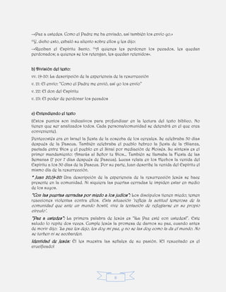 6
–«Paz a ustedes. Como el Padre me ha enviado, así también los envío yo.»
22
Y, dicho esto, exhaló su aliento sobre ellos y les dijo:
–«Reciban el Espíritu Santo. 23
A quienes les perdonen los pecados, les quedan
perdonados; a quienes se los retengan, les quedan retenidos».
b) División del texto:
vv. 19-20: La descripción de la experiencia de la resurrección
v. 21: El envío: “Como el Padre me envió, así yo los envío”
v. 22: El don del Espíritu
v. 23: El poder de perdonar los pecados
c) Entendiendo el texto
(Estos puntos son indicativos para profundizar en la lectura del texto bíblico. No
tienen que ser analizados todos. Cada persona/comunidad se detendrá en el que crea
conveniente).
Pentecostés era en Israel la fiesta de la cosecha de los cereales. Se celebraba 50 días
después de la Pascua. También celebraba el pueblo hebreo la fiesta de la Alianza,
pactada entre Dios y el pueblo en el Sinaí por mediación de Moisés. Su síntesis es el
primer mandamiento: Amarás al Señor tu Dios… También se llamaba la Fiesta de las
Semanas (7 por 7 días después de Pascua). Lucas relata en los Hechos la venida del
Espíritu a los 50 días de la Pascua. Por su parte, Juan describe la venida del Espíritu el
mismo día de la resurrección.
* Juan 20,19-20: Una descripción de la experiencia de la resurrección Jesús se hace
presente en la comunidad. Ni siquiera las puertas cerradas le impiden estar en medio
de los suyos.
“Con las puertas cerradas por miedo a los judíos”: Los discípulos tienen miedo; temen
reacciones violentas contra ellos. Esta situación ‘refleja la actitud temerosa de la
comunidad que ante un mundo hostil, vive la tentación de refugiarse en su propio
círculo’.
“Paz a ustedes”: La primera palabra de Jesús es “¡La Paz esté con ustedes!”. Este
saludo lo repite dos veces. Cumple Jesús la promesa de darnos su paz, cuando antes
de morir dijo: ’La paz les dejo, les doy mi paz, y no se las doy como la da el mundo. No
se turben ni se acobarden.
Identidad de Jesús: Él les muestra las señales de su pasión. ¡El resucitado es el
crucificado!
 