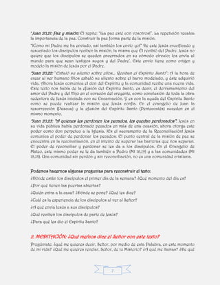 7
*Juan 20,21: Paz y misión: Él repite: “¡La paz esté con vosotros!”. La repetición recalca
la importancia de la paz. Construir la paz forma parte de la misión.
“¡Como mi Padre me ha enviado, así también los envío yo!” De este Jesús crucificado y
resucitado los discípulos reciben la misión, la misma que Él recibió del Padre. Jesús no
quiere que los discípulos se queden encerrados en su cómodo círculo; los envía al
mundo para que sean testigos suyos y del Padre’. Este envío tiene como origen y
modelo la misión de Jesús por el Padre.
*Juan 20,22: “Exhaló su aliento sobre ellos… Reciban el Espíritu Santo”: A la hora de
crear al ser humano Dios exhaló su aliento sobre el barro modelado, y éste adquirió
vida. Ahora Jesús comunica el don del Espíritu y la comunidad recibe una nueva vida.
Este texto nos habla de la efusión del Espíritu Santo, es decir, el derramamiento del
amor del Padre y del Hijo en el corazón del creyente, como conclusión de toda la obra
redentora de Jesús iniciada con su Encarnación. Y es con la ayuda del Espíritu Santo
como se puede realizar la misión que Jesús confía. En el evangelio de Juan la
resurrección (Pascua) y la efusión del Espíritu Santo (Pentecostés) suceden en el
mismo momento.
*Juan 20,23: “A quienes les perdonen los pecados, les quedan perdonados”: Jesús en
su vida pública había perdonado pecados en más de una ocasión, ahora otorga este
poder como don perpetuo a la Iglesia. ¡Es el sacramento de la Reconciliación! Jesús
comunica el poder de perdonar los pecados. El punto central de la misión de paz se
encuentra en la reconciliación, en el intento de superar las barreras que nos separan.
El poder de reconciliar y perdonar se les da a los discípulos. En el Evangelio de
Mateo, este mismo poder se le da también a Pedro (Mt 16,19) y a las comunidades (Mt
18,18). Una comunidad sin perdón y sin reconciliación, no es una comunidad cristiana.
Podemos hacernos algunas preguntas para reconstruir el texto:
¿Dónde están los discípulos el primer día de la semana? ¿Qué momento del día es?
¿Por qué tienen las puertas abiertas?
¿Quién entra a la casa? ¿Dónde se pone? ¿Qué les dice?
¿Cuál es la experiencia de los discípulos al ver al Señor?
¿A qué envía Jesús a sus discípulos?
¿Qué reciben los discípulos de parte de Jesús?
¿Para qué les dio el Espíritu Santo?
2. MEDITACIÓN: ¿Qué me/nos dice el Señor con este texto?
Pregúntate: ¿qué me quieres decir, Señor, por medio de esta Palabra, en este momento
de mi vida? ¿Qué me quieres revelar, Señor, de tu Misterio? ¿A qué me llamas? ¿De qué
 