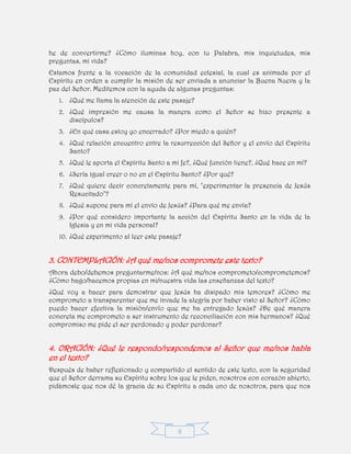 8
he de convertirme? ¿Cómo iluminas hoy, con tu Palabra, mis inquietudes, mis
preguntas, mi vida?
Estamos frente a la vocación de la comunidad eclesial, la cual es animada por el
Espíritu en orden a cumplir la misión de ser enviada a anunciar la Buena Nueva y la
paz del Señor. Meditemos con la ayuda de algunas preguntas:
1. ¿Qué me llama la atención de este pasaje?
2. ¿Qué impresión me causa la manera como el Señor se hizo presente a
discípulos?
3. ¿En qué casa estoy yo encerrado? ¿Por miedo a quién?
4. ¿Qué relación encuentro entre la resurrección del Señor y el envío del Espíritu
Santo?
5. ¿Qué le aporta el Espíritu Santo a mi fe?, ¿Qué función tiene?, ¿Qué hace en mí?
6. ¿Sería igual creer o no en el Espíritu Santo? ¿Por qué?
7. ¿Qué quiere decir concretamente para mí, "experimentar la presencia de Jesús
Resucitado"?
8. ¿Qué supone para mí el envío de Jesús? ¿Para qué me envía?
9. ¿Por qué considero importante la acción del Espíritu Santo en la vida de la
Iglesia y en mi vida personal?
10. ¿Qué experimento al leer este pasaje?
3. CONTEMPLACIÓN: ¿A qué me/nos compromete este texto?
Ahora debo/debemos preguntarme/nos: ¿A qué me/nos comprometo/comprometemos?
¿Cómo hago/hacemos propias en mi/nuestra vida las enseñanzas del texto?
¿Qué voy a hacer para demostrar que Jesús ha disipado mis temores? ¿Cómo me
comprometo a transparentar que me invade la alegría por haber visto al Señor? ¿Cómo
puedo hacer efectiva la misión/envío que me ha entregado Jesús? ¿De qué manera
concreta me comprometo a ser instrumento de reconciliación con mis hermanos? ¿Qué
compromiso me pide el ser perdonado y poder perdonar?
4. ORACIÓN: ¿Qué le respondo/respondemos al Señor que me/nos habla
en el texto?
Después de haber reflexionado y compartido el sentido de este texto, con la seguridad
que el Señor derrama su Espíritu sobre los que le piden, nosotros con corazón abierto,
pidámosle que nos dé la gracia de su Espíritu a cada uno de nosotros, para que nos
 