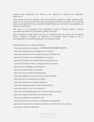 9
renueve, nos transforme, nos anime y nos impulse en nuestro ser discípulos
misioneros.
Señor Jesús, así como soplaste sobre tus primeros discípulos, sopla también sobre
cada uno de nosotros, para que hoy nuevamente podamos ser llenos de tu Espíritu
Santo, y así experimentar su presencia transformadora y renovadora, que impulsa a la
misión y al testimonio.
Así como en un principio, hoy nuevamente, envía tu Espíritu Santo y danos
nuevamente la misión de anunciarte y darte a conocer.
Hoy nuevamente sopla sobre cada uno de nosotros, para que llenos de tu Espíritu
Santo, vivamos tu Palabra, te sigamos y te amemos, dando testimonio de ti,
anunciándote con nuestras palabras y con nuestras vidas.
Se podría concluir con estas peticiones:
- Para que vivamos el evangelio… ENVÍANOS TU ESPÍRITU SANTO
- para que tengamos gozo y alegría en el corazón…
- para que anunciemos con nuestra vida que Tú estás vivo…
- para que Tú actúes y te manifiestes por nosotros…
- para que Tú Señor, nos transformes y nos llenes de ti…
- para que Tú nos des valor y coraje de darte a conocer…
- para que Tú nos hagas tus discípulos…
- para que vivamos como Tú quieres…
- para que Tú nos colmes de bendiciones…
- para que tengamos un solo corazón y una sola alma…
- para que seas Tú nuestro Dios y Señor…
- para que vivamos con alegría nuestra fe…
- para que tengamos gusto por las cosas de Dios…
- para que actúes Tú por y en nosotros…
- para que nos identifiquemos con tu manera de ser y actuar…
- para que nuestra predicación sea nuestra vida…
- para que tu Palabra la hagamos vida…
- para que se note y se vea que te buscamos y te seguimos…
- para que Tú seas todo en nosotros, siendo nosotros todo en ti y para ti…
- para que tu obra sea realizada…
 