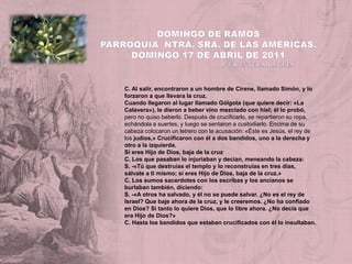 DOMINGO DE RAMOSParroquia  Ntra. Sra. de las Américas. Domingo 17 de ABRIL de 2011                                                          P. Vicente EspluguesC. Al salir, encontraron a un hombre de Cirene, llamado Simón, y lo forzaron a que llevara la cruz.Cuando llegaron al lugar llamado Gólgota (que quiere decir: «La Calavera»), le dieron a beber vino mezclado con hiel; él lo probó, pero no quiso beberlo. Después de crucificarlo, se repartieron su ropa, echándola a suertes, y luego se sentaron a custodiarlo. Encima de su cabeza colocaron un letrero con la acusación: «Éste es Jesús, el rey de los judíos,» Crucificaron con él a dos bandidos, uno a la derecha y otro a la izquierda.Si eres Hijo de Dios, baja de la cruzC. Los que pasaban lo injuriaban y decían, meneando la cabeza:S. -«Tú que destruías el templo y lo reconstruías en tres días, sálvate a ti mismo; si eres Hijo de Dios, baja de la cruz.»C. Los sumos sacerdotes con los escribas y los ancianos se burlaban también, diciendo:S. -«A otros ha salvado, y él no se puede salvar. ¿No es el rey de Israel? Que baje ahora de la cruz, y le creeremos. ¿No ha confiado en Dios? Si tanto lo quiere Dios, que lo libre ahora. ¿No decía que era Hijo de Dios?»C. Hasta los bandidos que estaban crucificados con él lo insultaban.