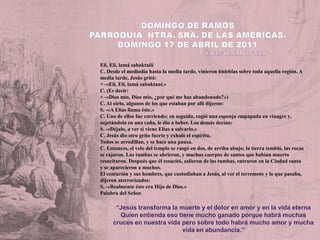 DOMINGO DE RAMOSParroquia  Ntra. Sra. de las Américas. Domingo 17 de ABRIL de 2011                                                          P. Vicente EspluguesElí, Elí, lamásahaktaiiíC. Desde el mediodía hasta la media tarde, vinieron tinieblas sobre toda aquella región. A media tarde, Jesús gritó:+ -«Eli, Eli, lamásabaktaní.»C. (Es decir:+ -«Dios mío, Dios mío, ¿por qué me has abandonado?»)C. Al oirlo, algunos de los que estaban por alli dijeron:S. -«A Elías llama éste.»C. Uno de ellos fue corriendo; en seguida, cogió una esponja empapada en vinagre y, sujetándola en una caña, le dio a beber. Los demás decían:S. -«Déjalo, a ver si viene Elías a salvarlo.»C. Jesús dio otro grito fuerte y exhaló el espíritu,Todos se arrodillan, y se hace una pausa.C. Entonces, el velo del templo se rasgó en dos, de arriba abajo; la tierra tembló, las rocas se rajaron. Las tumbas se abrieron, y muchos cuerpos de santos que habían muerto resucitaron. Después que él resucitó, salieron de las tumbas, entraron en la Ciudad santa y se aparecieron a muchos.El centurión y sus hombres, que custodiaban a Jesús, al ver el terremoto y lo que pasaba, dijeron aterrorizados:S. -«Realmente éste era Hijo de Dios.»Palabra del Señor.“Jesús transforma la muerte y el dolor en amor y en la vida eternaQuien entienda eso tiene mucho ganado porque habrá muchas cruces en nuestra vida pero sobre todo habrá mucho amor y mucha vida en abundancia.”