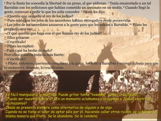 6
   Por la fiesta les concedía la libertad de un preso, el que pidieran. 7 Tenía encarcelado a un tal
Barrabás con los sediciosos que habían cometido un asesinato en un motín. 8 Cuando llegó la
gente, comenzó a pedir lo que les solía conceder. 9 Pilato les dijo:
–¿Queréis que os suelte al rey de los judíos?
10
    Pues sabía que los jefes de los sacerdotes habían entregado a Jesús por envidia.
11
   Los jefes de los sacerdotes azuzaron a la gente para que les soltase a Barrabás. 12 Pilato les
preguntó otra vez:
–¿Y qué queréis que haga con el que llamáis rey de los judíos?
13
    Ellos gritaron:
–¡Crucifícalo!
14
    Pilato les replicó:
–Pues ¿qué ha hecho de malo?
Pero ellos gritaron todavía más fuerte:
–¡Crucifícalo!
 15
    Pilato, entonces, queriendo complacer a la gente, les soltó a Barrabás y entregó a Jesús para que
lo azotaran y, después, lo crucificaran.




    Es fácil manipular a la multitud. Puede gritar tanto “hosanna” como “crucifícalo”...
    ¿Puede ser nuestra postura? ¿En un momento aclamamos y acogemos a Jesús, en otro lo
    rechazamos?
    Jesús se presenta siempre como alternativa de alguien o de algo.
    Cuando no se tiene el valor de optar sólo por él, haciendo callar otros ruidos, se actúa de la
    misma manera que Pilato. Se le abandona. Se le condena.
 