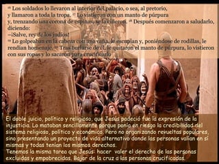 16
   Los soldados lo llevaron al interior del palacio, o sea, al pretorio,
y llamaron a toda la tropa. 17 Lo vistieron con un manto de púrpura
y, trenzando una corona de espinas, se la ciñeron. 18 Después comenzaron a saludarlo,
diciendo:
–¡Salve, rey de los judíos!
19
   Lo golpeaban en la cabeza con una caña, le escupían y, poniéndose de rodillas, le
rendían homenaje. 20 Tras burlarse de él, le quitaron el manto de púrpura, lo vistieron
con sus ropas y lo sacaron para crucificarlo




El doble juicio, político y religioso, que Jesús padeció fue la expresión de la
injusticia. Lo mataban sencillamente porque ponía en riesgo la credibilidad del
sistema religioso, político y económico. Pero no organizando revueltas populares,
sino presentando un proyecto de vida alternativo donde las personas valían en sí
mismas y todas tenían los mismos derechos.
Tenemos la misma tarea que Jesús: hacer valer el derecho de las personas
excluidas y empobrecidas. Bajar de la cruz a las personas crucificadas.
 