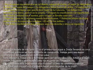 21
   Por el camino encontraron a un tal Simón, natural de Cirene, el padre de Alejandro y
de Rufo, que venía del campo, y le obligaron a llevar la cruz de Jesús. 22 Condujeron a
Jesús hasta el Gólgota, que quiere decir lugar de la Calavera. 23 Le daban vino
mezclado con mirra, pero él no lo aceptó. 24 Después lo crucificaron y se repartieron
sus vestidos, echándolos a suertes, para ver qué se llevaba cada uno.
25
   Eran las nueve de la mañana cuando lo crucificaron. 26 Había un letrero en el que
estaba escrita la causa de su condena: «El rey de los judíos».
27
   Con Jesús crucificaron a dos ladrones, uno a su derecha y otro a su izquierda.




Simón es modelo de discípulo. Él es el primero que sigue a Jesús llevando su cruz.
La semana santa es un buen momento de conversión, tiempo para una mayor
coherencia del Evangelio en nuestras vidas.
Para escoger a Jesús y no a Barrabás; para ser solidari@s como Simón y el buen
ladrón; valientes y obstinad@s como las mujeres de Jerusalén...
¿Qué hacemos ante la personas crucificadas? ¿Cómo las ayudamos a aliviar
 y a llevar sus cruces? ¿Qué vamos a hacer para bajarlas de la cruz?
 